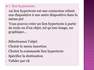  7.  lien hypertexte:
    un lien hypertexte est une connexion reliant
    une diapositive à une autre diapositive dans la
    même pré
    Vous pouvez créer un lien hypertexte à partir
    du texte ou d'un objet, tel qu'une image, un
    graphique…

•   Sélectionner l’objet
•   Choisir le menu insertion
•   Choisir la commande lien hypertexte
•   Spécifier la destination
•   Valider par ok
 