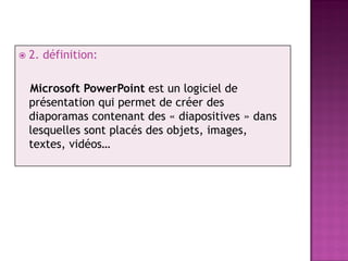    2. définition:

    Microsoft PowerPoint est un logiciel de
    présentation qui permet de créer des
    diaporamas contenant des « diapositives » dans
    lesquelles sont placés des objets, images,
    textes, vidéos…
 