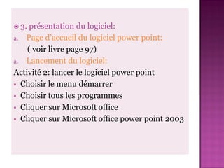  3. présentation du logiciel:
a. Page d’accueil du logiciel power point:
    ( voir livre page 97)
a. Lancement du logiciel:
Activité 2: lancer le logiciel power point
 Choisir le menu démarrer
 Choisir tous les programmes
 Cliquer sur Microsoft office
 Cliquer sur Microsoft office power point 2003
 
