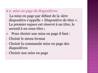  2.mise en page de diapositives:
  La mise en page par défaut de la 1ière
  diapositive s’appelle « Diapositive de titre ».
  Le premier espace est réservé à un titre, le
  second à un sous-titre ;
 Pour choisir une mise en page il faut :
• Choisir le menu format
• Choisir la commande mise en page des
  diapositives
• Choisir une mise en page
 