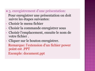  3.  enregistrement d’une présentation:
    Pour enregistrer une présentation on doit
    suivre les étapes suivantes:
•   Choisir le menu fichier
•   Choisir la commande enregistrer sous
•   Choisir l’emplacement, ensuite le nom de
    votre fichier .
•   Cliquer sur le bouton enregistrer.
    Remarque: l’extension d’un fichier power
    point est .PPT
    Exemple: document.ppt
 