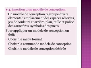  4. insertion d’un modèle de conception:
  Un modèle de conception regroupe divers
  éléments : emplacement des espaces réservés,
  jeu de couleurs et arrière-plan, taille et police
  des caractères, symboles des puces.
Pour appliquer un modèle de conception on
  doit:
• Choisir le menu format
• Choisir la commande modèle de conception
• Choisir le modèle de conception désirée
 