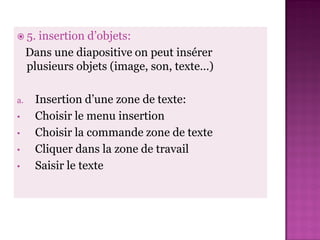  5.   insertion d’objets:
     Dans une diapositive on peut insérer
     plusieurs objets (image, son, texte…)

a.    Insertion d’une zone de texte:
•     Choisir le menu insertion
•     Choisir la commande zone de texte
•     Cliquer dans la zone de travail
•     Saisir le texte
 
