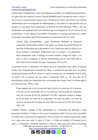 Alexandre Coutant Cours introduction à la sémiotique peircienne
coutant.alexandre@gmail.com
contexte dans l’interprétation : nous nous habituons à attribuer une signification particulière à
un signe selon des contetxes sociaux. Gérard Deledalle prend l’exemple du terme « racine »,
qui renverra à un grand auteur français pour l’enseignant de lettres mais plutôt à une formule
mathématique pour un enseignant de mathématiques, à une partie du corps humain pour un
dentiste et à une partie d’un végétal pour un jardinier [Everaert-Desmedt, 1990, p. 42]. Les
interprétants sont appliqués selon des habitudes que nous forgeons au fur et à mesure de nos
socialisations. Ce qui explique la possibilité d’interpréter un message autrement que comme
l’avait prévu son auteur. Jean-Pierre Esquenazi est extrêmement clair à ce sujet :
Aucune règle d’interprétation, aucun interprétant immédiat ne détermine
exactement l’interprétation effective des signes. Les images du journal télévisé ont
beau être (télé)guidées par le présentateur, rien n’assure que dans les salons, on se
laisse conduire si facilement. Wittgenstein écrit à ce propos : « La grammaire...
décrit uniquement, mais n’explique en aucune manière, l’usage des signes. » Ce
qu’il y a donc à expliquer, ce sont les interprétations qui ont cours dans telle ou
telle société de tel ensemble de signes. [Esquenazi, 1997, p. 67]
La pression sociale va déterminer les chances pour un interprétant d’être utilisé. Esquenazi
évoque ainsi l’interprétation auctoriale des films, si socialement favorisée dans les milieux
intellectuels français qu’elle en aboutit à ce que l’on puisse nier aux interprètes le droit d’être
un public s’ils ne passent pas par celle-ci [Esquenazi, 2003, p. 11]. Une idée de la
détermination sociale des interprétants que sous-entend aussi Serge Proulx en faisant appel à
de Certeau [Proulx, 1994, p. 182] :
Propp suppose que ce qui est essentiel dans le récit est sa structure. Or la structure
n’est pas du tout essentielle, elle est un cadre qui rend possible des opérations
mais qui n’est pas du tout les opérations. En effet l’opération consiste à changer
tel ou tel détail en raison de la conjoncture, en raison du public, en raison du
moment, en raison de la tactique etc., pour faire un coup avec le récit. (de Certeau,
1983 : 95)
Claudine Tiercelin explique le rôle fondamental de « l’ensemble des habitudes ». Elles
permettent d’attribuer à l’objet un rôle causal, lui rendant possible l’exercice d’une secondéité
et l’entrée dans le processus de signification. Peirce constate une relation causale entre l’objet
et le signe mais aussi entre le signe et l’objet : « l’objet est introduit à l’existence par le
signe ». L’expérience collatérale transforme l’objet en signe pour qu’il puisse fonctionner
Diffusable sous licence Creative Commons – CC BY-SA 3.0
http://creativecommons.org/licenses/by-sa/3.0/
10
 