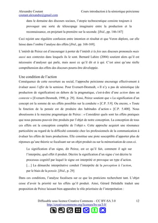 Alexandre Coutant Cours introduction à la sémiotique peircienne
coutant.alexandre@gmail.com
dans le domaine des discours sociaux, l’utopie technocratique consiste toujours à
provoquer une sorte de télescopage imaginaire entre la production et la
reconnaissance, en projetant la première sur la seconde. [Ibid., pp. 146-147]
Ceci rejoint une régulière confusion entre intention et résultat et que Veron déplore, car elle
laisse dans l’ombre l’analyse des effets [Ibid., pp. 168-169].
L’intérêt de Peirce est d’encourager à porter de l’intérêt à la fois aux discours prononcés mais
aussi aux contextes dans lesquels ils le sont. Bernard Lahire (2004) soutient alors qu’il est
nécessaire d’analyser qui parle, mais aussi ce qu’il dit et à qui. C’est ainsi qu’une réelle
compréhension des effets des discours pourra être développée.
Une condition de l’action
Conséquence de cette ouverture au social, l’approche peircienne encourage effectivement à
évaluer aussi l’effet de la semiose. Pour Everaert-Desmedt, « Il n’y a pas de sémiotique (de
production de signification) en dehors de la pragmatique, c'est-à-dire d’une action dans un
contexte » [Everaert-Desmedt, 1990, p. 29]. Ainsi, Peirce soutient que « La signification d’un
concept est la somme de ses effets possibles sur la conduite » [C.P. 5.9]. Ou encore, « Toute
la fonction de la pensée est de produire des habitudes d’action » [C.P. 5.400]. Nous
aboutissons à la maxime pragmatique de Peirce : « Considérer quels sont les effets pratiques
que nous pensons pouvoir être produits par l’objet de notre conception. La conception de tous
ces effets est la conception complète de l’objet ». Cette approche acquiert une résonance
particulière au regard de la difficulté constatée chez les professionnels de la communication à
évaluer les effets de leurs productions. Elle constitue une piste susceptible d’apporter plus de
réponses qu’une théorie se focalisant sur un objet produit ou sur la mémorisation de ceux-ci.
La signification d’un signe, dit Peirce, est ce qu’il fait, comment il agit sur
l’interprète, quel effet il produit. Décrire la signification d’un signe c’est décrire le
processus cognitif par lequel le signe est interprété et provoque un type d’action.
[…] La démarche interprétative conduit l’interprète de la perception à l’action,
par le biais de la pensée. [Ibid., p. 29]
Dans ces conditions, l’analyse focalisera sur ce que les praticiens recherchent tant. L’objet
cesse d’avoir la priorité sur les effets qu’il produit. Ainsi, Gérard Deledalle traduit une
proposition de Peirce laissant bien apparaître le rôle prioritaire de l’interprétation :
Diffusable sous licence Creative Commons – CC BY-SA 3.0
http://creativecommons.org/licenses/by-sa/3.0/
12
 