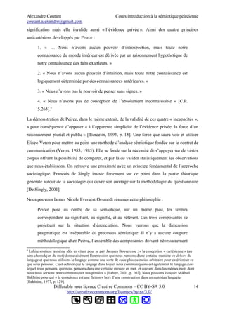 Alexandre Coutant Cours introduction à la sémiotique peircienne
coutant.alexandre@gmail.com
signification mais elle invalide aussi « l’évidence privée ». Ainsi des quatre principes
anticartésiens développés par Peirce :
1. « … Nous n’avons aucun pouvoir d’introspection, mais toute notre
connaissance du monde intérieur est dérivée par un raisonnement hypothétique de
notre connaissance des faits extérieurs. »
2. « Nous n’avons aucun pouvoir d’intuition, mais toute notre connaissance est
logiquement déterminée par des connaissances antérieures. »
3. « Nous n’avons pas le pouvoir de penser sans signes. »
4. « Nous n’avons pas de conception de l’absolument inconnaissable » [C.P.
5.265].4
La démonstration de Peirce, dans le même extrait, de la validité de ces quatre « incapacités »,
a pour conséquence d’opposer « à l’apparente simplicité de l’évidence privée, la force d’un
raisonnement pluriel et public » [Tiercelin, 1993, p. 15]. Une force que saura voir et utiliser
Eliseo Veron pour mettre au point une méthode d’analyse sémiotique fondée sur le contrat de
communication (Veron, 1983, 1985). Elle se fonde sur la nécessité de s’appuyer sur de vastes
corpus offrant la possibilité de comparer, et par là de valider statistiquement les observations
que nous établissons. On retrouve une proximité avec un principe fondamental de l’approche
sociologique. François de Singly insiste fortement sur ce point dans la partie théorique
générale autour de la sociologie qui ouvre son ouvrage sur la méthodologie du questionnaire
[De Singly, 2001].
Nous pouvons laisser Nicole Everaert-Desmedt résumer cette philosophie :
Peirce pose au centre de sa sémiotique, sur un même pied, les termes
correspondant au signifiant, au signifié, et au référent. Ces trois composantes se
projettent sur la situation d’énonciation. Nous verrons que la dimension
pragmatique est inséparable du processus sémiotique. Il n’y a aucune coupure
méthodologique chez Peirce, l’ensemble des composantes doivent nécessairement
4
Lahire soutient la même idée en citant pour sa part Jacques Bouveresse : « la conception « cartésienne » (au
sens chomskyen du mot) donne aisément l'impression que nous pensons d'une certaine manière en dehors du
langage et que nous utilisons le langage comme une sorte de code plus ou moins arbitraire pour extérioriser ce
que nous pensons. C'est oublier que le langage dans lequel nous communiquons est également le langage dans
lequel nous pensons, que nous pensons dans une certaine mesure en mot, et souvent dans les mêmes mots dont
nous nous servons pour communiquer nos pensées » [Lahire, 2001, p. 202]. Nous pouvons évoquer Mikhaïl
Bakhtine pour qui « la conscience est une fiction » hors d’une construction dans un matériau langagier
[Bakhtine, 1977, p. 129].
Diffusable sous licence Creative Commons – CC BY-SA 3.0
http://creativecommons.org/licenses/by-sa/3.0/
14
 