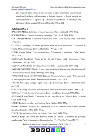 Alexandre Coutant Cours introduction à la sémiotique peircienne
coutant.alexandre@gmail.com
être posées en même temps, et elles ont toutes la même importance. Saussure avait
abandonné le référent en l’écartant de la tâche du linguiste, et il avait renvoyé les
aspects énonciatifs à la « parole » […] Rien de tel chez Peirce : la sémiotique sera
globale ou elle ne sera pas ! [Everaert-Desmedt, 1990, p. 24].
Bibliographie :
BAKHTINE Mikhail. Esthétique et théorie du roman. Paris : Gallimard, 1978, 488 p.
BOURDIEU Pierre. Langage et pouvoir symbolique. Paris : Seuil, 2001, 423 p.
CERTEAU (de) Michel. L’invention du quotidien, tome 1 : arts de faire. Paris : Gallimard,
1990, 350 p.
CHATEAU Dominique. La théorie peircienne dans son cadre sémiotique : la question de
l’icône. MEI, Icône/image. Paris : L’Harmattan, 1997, pp. 41-73.
CHENU Joseph. Peirce. Textes anticartésiens. Présentation et traduction. Paris : Aubier,
1984, 310 p.
ESQUENAZI Jean-Pierre. Peirce et (la fin de) l’image. MEI, Icône/image. Paris :
L’Harmattan, 1997, pp. 59-73.
ESQUENAZI Jean-Pierre. Sociologie des publics. Paris : La découverte, 2003, 122 p.
EVERAERT-DESMEDT Nicole. Le processus interprétatif. Introduction à la sémiotique de
Charles Sanders Peirce. Liège : Mardaga, 1990, 151 p.
FAVREAULT Benoît, LATRAVERSE François. D'amour et d'autres sujets : Présentation de
la sémiotique peircéene. Laval : Les éditions du mercredi, 1998, 120 p.
FISETTE Jean. Signe iconique, signe visuel. MEI, Icône/image. Paris : L’Harmattan, 1997,
pp. 29-39.
GOFFMAN Erving. Les cadres de l’expérience. Paris : Les éditions de minuit, 1990, 573 p.
GOFFMAN Erving. Les rites d’interaction. Paris : Les éditions de minuit, 1974, 230 p.
KAUFMANN Jean-Claude. L’invention de soi : une théorie de l’identité. Paris : Armand
Colin, 2004, 351 p.
LAHIRE Bernard. La culture de l’individu. Paris : Nathan, 2004, 777 p.
OLIVESI Stéphane. Sciences de l’information et de la communication. Objets, savoirs,
discipline. Grenoble : PUG, 2006, 286 p.
PEIRCE Charles Sanders. Écrits sur le signe. Paris : Seuil, 1978, 262 p.
PROULX Serge. Une lecture de l’œuvre de Michel de Certeau : L’invention du quotidien,
paradigme de l’activité des usagers. Communication, 1994, Vol. 15, n° 2, pp.171-197.
Diffusable sous licence Creative Commons – CC BY-SA 3.0
http://creativecommons.org/licenses/by-sa/3.0/
15
 