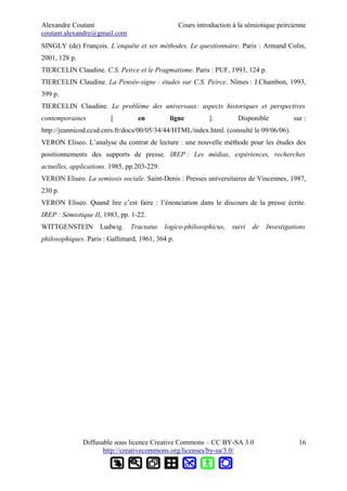 Alexandre Coutant Cours introduction à la sémiotique peircienne
coutant.alexandre@gmail.com
SINGLY (de) François. L’enquête et ses méthodes. Le questionnaire. Paris : Armand Colin,
2001, 128 p.
TIERCELIN Claudine. C.S. Peirce et le Pragmatisme. Paris : PUF, 1993, 124 p.
TIERCELIN Claudine. La Pensée-signe : études sur C.S. Peirce. Nîmes : J.Chambon, 1993,
399 p.
TIERCELIN Claudine. Le problème des universaux: aspects historiques et perspectives
contemporaines [ en ligne ]. Disponible sur :
http://jeannicod.ccsd.cnrs.fr/docs/00/05/34/44/HTML/index.html. (consulté le 09/06/06).
VERON Eliseo. L’analyse du contrat de lecture : une nouvelle méthode pour les études des
positionnements des supports de presse. IREP : Les médias, expériences, recherches
actuelles, applications. 1985, pp.203-229.
VERON Eliseo. La semiosis sociale. Saint-Denis : Presses universitaires de Vincennes, 1987,
230 p.
VERON Eliseo. Quand lire c’est faire : l’énonciation dans le discours de la presse écrite.
IREP : Sémiotique II, 1983, pp. 1-22.
WITTGENSTEIN Ludwig. Tractatus logico-philosophicus, suivi de Investigations
philosophiques. Paris : Gallimard, 1961, 364 p.
Diffusable sous licence Creative Commons – CC BY-SA 3.0
http://creativecommons.org/licenses/by-sa/3.0/
16
 