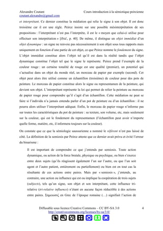 Alexandre Coutant Cours introduction à la sémiotique peircienne
coutant.alexandre@gmail.com
et interprétant. Ce dernier constitue la médiation qui relie le signe à son objet. Il est donc
troisième car il est une règle. Peirce insiste sur une possible mésinterprétation de ses
propositions : l’interprétant n’est pas l’interprète, il est le « moyen que celui-ci utilise pour
effectuer son interprétation » [Ibid., p. 40]. De même, il distingue un objet immédiat d’un
objet dynamique : un signe ne renvoie pas nécessairement à son objet sous tous rapports mais
uniquement en fonction d’une partie de cet objet, ce que Peirce nomme le fondement du signe.
L’objet immédiat constitue alors l’objet tel qu’il est dans la réalité tandis que l’objet
dynamique constitue l’objet tel que le signe le représente. Peirce prend l’exemple de la
couleur rouge : un certaine tonalité de rouge est une qualité (premier), un potentiel qui
s’actualise dans un objet du monde réel, un morceau de papier par exemple (second). Cet
objet peut alors être utilisé comme un échantillon (troisième) de couleur pour des pots de
peinture. Le morceau de papier constitue alors le signe ou representamen de la peinture, qui
devient son objet. L’interprétant représente la loi qui permet de relier la peinture au morceau
de papier rouge pour comprendre qu’il s’agit d’un échantillon. Cette médiation ne peut se
faire si l’individu n’a jamais entendu parler d’un pot de peinture ou d’un échantillon : il ne
pourra alors utiliser l’interprétant adéquat. Enfin, le morceau de papier rouge n’informe pas
sur toutes les caractéristiques du pot de peinture : sa texture, son volume, etc, mais seulement
sur la couleur, qui est le fondement du representamen (l’échantillon peut avoir n’importe
quelle forme, matière, etc, il informera toujours sur la couleur).
On constate que ce que la sémiologie saussurienne a nommé le référent n’est pas laissé de
côté. La définition de la semiosis par Peirce atteste que ce dernier avait prévu et évité l’erreur
du binarisme :
Il est important de comprendre ce que j’entends par semiosis. Toute action
dynamique, ou action de la force brutale, physique ou psychique, ou bien s’exerce
entre deux sujets (qu’ils réagissent également l’un sur l’autre, ou que l’un soit
agent et l’autre patient, entièrement ou partiellement) ou bien est en tout cas la
résultante de ces actions entre paires. Mais par « semiosis », j’entends, au
contraire, une action ou influence qui est ou implique la coopération de trois sujets
(subjects), tels qu’un signe, son objet et son interprétant, cette influence tri-
relative (tri-relative influence) n’étant en aucune façon réductible à des actions
entre paires. Σημειωσιζ en Grec de l’époque romaine (…) signifiait l’action de
Diffusable sous licence Creative Commons – CC BY-SA 3.0
http://creativecommons.org/licenses/by-sa/3.0/
4
 