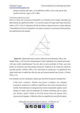 Alexandre Coutant Cours introduction à la sémiotique peircienne
coutant.alexandre@gmail.com
presque n’importe quel signe ; et ma définition confère à tout ce qui agit de cette
manière le titre de « signe » (C.P. 5.484)
Un fonctionnement processuel
Peirce ne limite pas le processus interprétatif à la réalisation d’un triangle sémiotique qui
déterminerait une signification stable : « Le sens d’un signe est le signe dans lequel il doit être
traduit » (C.P. 4.132). L’interprétant devient lui-même un signe renvoyant au même objet par
l’intermédiaire d’un nouvel interprétant. Ceci donne naissance à un processus illimité qui peut
être représenté de cette manière :
Figure 29 : représentation de la semiose infinie [Everaert-Desmedt, 1990, p. 45]
Joseph Chenu y voit l’une des caractéristiques les plus importantes de la pensée peircienne :
« De quoi résulte immédiatement l’une des idées les plus profondes de Peirce, que toute
pensée est inachevée, que toute pensée contient de l’implicite et du virtuel qui exigent de
nouvelles pensées » [Chenu, 1984, p. 92]. Jean Fisette en conclue que « la signification d'un
signal réside dans la totalité des effets de sens qu'il pourrait prendre dans l'avenir » [Fisette,
1997, p. 31].
Ces remarques ont une conséquence majeure que Jean-Pierre Esquenazi remarque bien :
L’idée d’une « semiosis » illimitée nous pousse à examiner, non seulement
comment se construit et se stabilise la signification, mais encore comment elle se
modifie. Particulièrement, le changement de contexte interprétatif, capable, non de
changer les signes, mais de transformer les relations entretenues par ces signes
avec d’autres, signifie l’entrée en lice d’un nouvel univers de discours (d’un
nouveau jeu de langage) ; il détermine donc une appréhension nouvelle des signes,
Diffusable sous licence Creative Commons – CC BY-SA 3.0
http://creativecommons.org/licenses/by-sa/3.0/
5
 