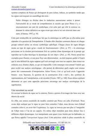 Alexandre Coutant Cours introduction à la sémiotique peircienne
coutant.alexandre@gmail.com
système complexe de Peirce qui distinguent de purs icônes, indices, ou symboles tandis que
les signes sont toujours un assemblage des trois :
Parler d'images ou d'icône dans la traduction saussurienne amène à penser
l'universalité de ce mode de compréhension et occulte que pour Peirce il y a
nécessairement une part de symbolique, c'est cette part qui clôt la semiose en
donnant la valeur définitive au signe avant que celui-ci ne soit réinvesti dans une
autre. [Chateau, 1997, p. 18]
Cette part irréductible de symbolique fait que la sémiotique ne suffit pas en elle-même pour
répondre à la question de l'interprétation. Il faudra aller chercher comment chacun où chaque
groupe culturel utilise un niveau symbolique spécifique. Chaque classe de signe désigne
moins un type de signe qu'un « mode de fonctionnement » [Ibid., p. 57] : « la sémiotique
peircienne est le résultat provisoirement fixé en système d'une dynamique de la pensée qui
reproduit sur le plan théorique la dynamique de son objet » [Ibid., p. 45]. Peirce prend des
exemples pour illustrer, et non pour fixer une détermination : on doit toujours garder à l'esprit
que le sens définitif du signe suppose qu'il soit envisagé sous tous ses aspects, dans toutes ses
relations avec d'autres objets, ce qui est impossible. Cette remarque sous-entend l’intérêt que
peut revêtir une analyse sociologique : elle permet de déterminer quels angles sont retenus
parmi des communautés d’interprétation. Selon Veron, c’est ce qu’avait exclu l’approche
binaire : avec Saussure, la question de la construction d’un « réel », des systèmes de
représentations, de l’interprétation, a été occultée [Veron, 1987, p. 100]. Nous allons à présent
démontrer en quoi cette approche peircienne encourage une analyse sociologique de la
signification.
Une ouverture au social
En ouvrant la théorie du signe sur le contexte, Peirce a permis d’envisager des liens avec une
théorie du social.
En effet, une notion essentielle du modèle construit par Peirce est celle d’habitude. Nous
avons déjà souligné que le signe ne peut faire connaître l’objet, nous devons tout d’abord
connaître celui-ci, en avoir fait l’expérience. Le signe ne renvoie pas non plus à l’intégralité
de l’objet mais à l’un de ses aspects. Un même objet immédiat peut donc donner lieu à
différents objets dynamiques. Les interprétants sont quant à eux limités par les habitudes, ce
que Peirce appelle l’interprétant logique final. Cette précision valide la place essentielle du
Diffusable sous licence Creative Commons – CC BY-SA 3.0
http://creativecommons.org/licenses/by-sa/3.0/
9
 