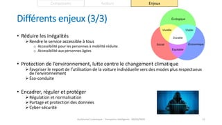 Différents enjeux (3/3)
• Réduire les inégalités
Rendre le service accessible à tous
o Accessibilité pour les personnes à mobilité réduite
o Accessibilité aux personnes âgées
• Protection de l’environnement, lutte contre le changement climatique
Favoriser le report de l’utilisation de la voiture individuelle vers des modes plus respectueux
de l’environnement
Éco-conduite
• Encadrer, réguler et protéger
Régulation et normalisation
Partage et protection des données
Cyber-sécurité
Guillaume Costeseque - Transports intelligents - 09/03/2020 21
Composants Acteurs Enjeux
 