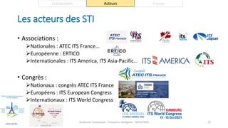 Les acteurs des STI
• Associations :
Nationales : ATEC ITS France…
Européenne : ERTICO
Internationales : ITS America, ITS Asia-Pacific…
• Congrès :
Nationaux : congrès ATEC ITS France
Européens : ITS European Congress
Internationaux : ITS World Congress
Guillaume Costeseque - Transports intelligents - 09/03/2020 25
Composants Acteurs Enjeux
 