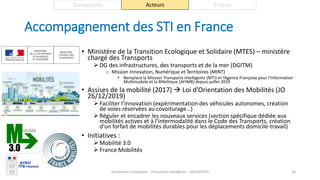 Accompagnement des STI en France
• Ministère de la Transition Ecologique et Solidaire (MTES) – ministère
chargé des Transports
 DG des infrastructures, des transports et de la mer (DGITM)
o Mission Innovation, Numérique et Territoires (MINT)
• Remplace la Mission Transports Intelligents (MTI) et l’Agence Française pour l’Information
Multimodale et la Billettique (AFIMB) depuis juillet 2019
• Assises de la mobilité (2017)  Loi d’Orientation des Mobilités (JO
26/12/2019)
 Faciliter l’innovation (expérimentation des véhicules autonomes, création
de voies réservées au covoiturage…)
 Réguler et encadrer les nouveaux services (section spécifique dédiée aux
mobilités actives et à l’intermodalité dans le Code des Transports, création
d’un forfait de mobilités durables pour les déplacements domicile-travail)
• Initiatives :
 Mobilité 3.0
 France Mobilités
Guillaume Costeseque - Transports intelligents - 09/03/2020 26
Composants Acteurs Enjeux
 