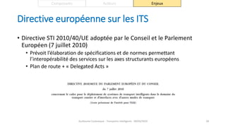 Directive européenne sur les ITS
• Directive STI 2010/40/UE adoptée par le Conseil et le Parlement
Européen (7 juillet 2010)
• Prévoit l’élaboration de spécifications et de normes permettant
l’interopérabilité des services sur les axes structurants européens
• Plan de route + « Delegated Acts »
Guillaume Costeseque - Transports intelligents - 09/03/2020 28
Composants Acteurs Enjeux
 
