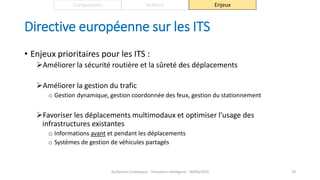 Directive européenne sur les ITS
• Enjeux prioritaires pour les ITS :
Améliorer la sécurité routière et la sûreté des déplacements
Améliorer la gestion du trafic
o Gestion dynamique, gestion coordonnée des feux, gestion du stationnement
Favoriser les déplacements multimodaux et optimiser l’usage des
infrastructures existantes
o Informations avant et pendant les déplacements
o Systèmes de gestion de véhicules partagés
Guillaume Costeseque - Transports intelligents - 09/03/2020 29
Composants Acteurs Enjeux
 