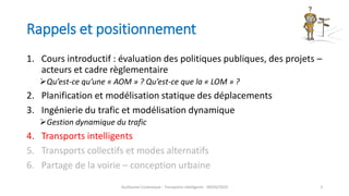 Rappels et positionnement
1. Cours introductif : évaluation des politiques publiques, des projets –
acteurs et cadre règlementaire
Qu’est-ce qu’une « AOM » ? Qu’est-ce que la « LOM » ?
2. Planification et modélisation statique des déplacements
3. Ingénierie du trafic et modélisation dynamique
Gestion dynamique du trafic
4. Transports intelligents
5. Transports collectifs et modes alternatifs
6. Partage de la voirie – conception urbaine
Guillaume Costeseque - Transports intelligents - 09/03/2020 3
 