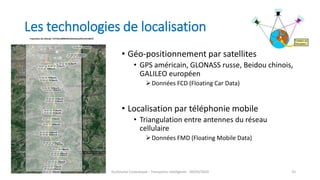 Les technologies de localisation
• Géo-positionnement par satellites
• GPS américain, GLONASS russe, Beidou chinois,
GALILEO européen
Données FCD (Floating Car Data)
• Localisation par téléphonie mobile
• Triangulation entre antennes du réseau
cellulaire
Données FMD (Floating Mobile Data)
Guillaume Costeseque - Transports intelligents - 09/03/2020 35
 