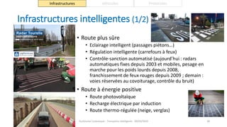 Infrastructures intelligentes (1/2)
• Route plus sûre
• Eclairage intelligent (passages piétons…)
• Régulation intelligente (carrefours à feux)
• Contrôle-sanction automatisé (aujourd’hui : radars
automatiques fixes depuis 2003 et mobiles, pesage en
marche pour les poids lourds depuis 2008,
franchissement de feux rouges depuis 2009 ; demain :
voies réservées au covoiturage, contrôle du bruit)
• Route à énergie positive
• Route photovoltaïque
• Recharge électrique par induction
• Route thermo-régulée (neige, verglas)
Guillaume Costeseque - Transports intelligents - 09/03/2020 38
Infrastructures Véhicules Protocoles
 