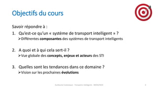 Objectifs du cours
Savoir répondre à :
1. Qu’est-ce qu’un « système de transport intelligent » ?
Différentes composantes des systèmes de transport intelligents
2. A quoi et à qui cela sert-il ?
Vue globale des concepts, enjeux et acteurs des STI
3. Quelles sont les tendances dans ce domaine ?
Vision sur les prochaines évolutions
Guillaume Costeseque - Transports intelligents - 09/03/2020 4
 
