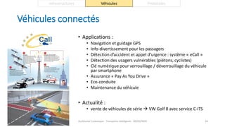 Véhicules connectés
• Applications :
• Navigation et guidage GPS
• Info-divertissement pour les passagers
• Détection d’accident et appel d’urgence : système « eCall »
• Détection des usagers vulnérables (piétons, cyclistes)
• Clé numérique pour verrouillage / déverrouillage du véhicule
par smartphone
• Assurance « Pay As You Drive »
• Eco-conduite
• Maintenance du véhicule
• Actualité :
• vente de véhicules de série  VW Golf 8 avec service C-ITS
Guillaume Costeseque - Transports intelligents - 09/03/2020 44
Infrastructures Véhicules Protocoles
 