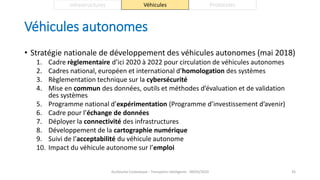 Véhicules autonomes
• Stratégie nationale de développement des véhicules autonomes (mai 2018)
1. Cadre règlementaire d’ici 2020 à 2022 pour circulation de véhicules autonomes
2. Cadres national, européen et international d’homologation des systèmes
3. Règlementation technique sur la cybersécurité
4. Mise en commun des données, outils et méthodes d’évaluation et de validation
des systèmes
5. Programme national d’expérimentation (Programme d’investissement d’avenir)
6. Cadre pour l’échange de données
7. Déployer la connectivité des infrastructures
8. Développement de la cartographie numérique
9. Suivi de l’acceptabilité du véhicule autonome
10. Impact du véhicule autonome sur l’emploi
Guillaume Costeseque - Transports intelligents - 09/03/2020 45
Infrastructures Véhicules Protocoles
 