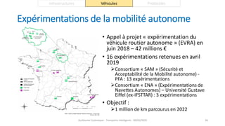 Expérimentations de la mobilité autonome
• Appel à projet « expérimentation du
véhicule routier autonome » (EVRA) en
juin 2018 – 42 millions €
• 16 expérimentations retenues en avril
2019
Consortium « SAM » (Sécurité et
Acceptabilité de la Mobilité autonome) -
PFA : 13 expérimentations
Consortium « ENA » (Expérimentations de
Navettes Autonomes) – Université Gustave
Eiffel (ex-IFSTTAR) : 3 expérimentations
• Objectif :
1 million de km parcourus en 2022
Guillaume Costeseque - Transports intelligents - 09/03/2020 46
Infrastructures Véhicules Protocoles
 