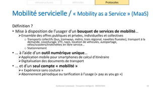 Mobilité servicielle / « Mobility as a Service » (MaaS)
Définition ?
• Mise à disposition de l’usager d’un bouquet de services de mobilité…
Ensemble des offres publiques et privées, individuelles et collectives
o Transports collectifs (bus, tramways, métro, train régional, navettes fluviales), transport à la
demande, covoiturage, VTC, taxis, location de véhicules, autopartage,
vélos/scooters/trottinettes en libre service…
o Stationnement
• … à l’aide d’un outil numérique unique…
Application mobile pour smartphones de calcul d’itinéraire
Digitalisation des documents de transport
• … et d’un seul compte « mobilité »
« Expérience sans couture »
Abonnement périodique ou tarification à l’usage (« pay as you go »)
Guillaume Costeseque - Transports intelligents - 09/03/2020 54
Infrastructures Véhicules Protocoles
 