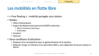 Les mobilités en flotte libre
• « Free floating » : mobilité partagée sans station
• Modes :
• Vélos (mécaniques)
• Engins de déplacement personnel (EDP) motorisés :
• Vélos à assistance électrique
• Trottinettes
• Scooters
• Voitures
• Deux conditions d'utilisation :
• Disposer d'un smartphone pour la géolocalisation et la location
• Déposer l'engin à l'intérieur d'un périmètre défini, sans dépendre d'aucune station ni
borne
Guillaume Costeseque - Transports intelligents - 09/03/2020 59
Infrastructures Véhicules Protocoles
 