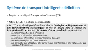Système de transport intelligent : définition
• Anglais : « Intelligent Transportation System » (ITS)
• Article L. 1513-1 du Code des Transports :
« Les STI sont des dispositifs utilisant des technologies de l'informatique et
des communications électroniques et mis en œuvre dans le secteur du
transport routier et ses interfaces avec d'autres modes de transport pour
o améliorer la gestion de la circulation,
o renforcer la sécurité du transport routier,
o accroître son efficacité en termes d'économie d'énergie
o et réduire ses effets sur l'environnement
o et permettre des utilisations plus sûres, mieux coordonnées et plus rationnelles des
réseaux de transport... »
Guillaume Costeseque - Transports intelligents - 09/03/2020 7
 