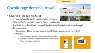 Covoiturage domicile-travail
• Covoi’Tan : (depuis fin 2019)
• 1er marché public sur le covoiturage en France
• Offre intégrée transport public Tan et covoiturage
• Application mobile Klaxit ou appli Tan (incluant les trajets en covoiturage)
• Rémunération :
• Conducteur : 2€ par passager et par trajet (0,10€/km supplémentaire si >20km)
• Passager :
• Coût inclus pour abonnés Libertan formule illimitée
• 1,51€ pour abonnés Libertan formule « sur mesure »
• 2€ par trajet pour les autres
Guillaume Costeseque - Transports intelligents - 09/03/2020 76
Infrastructures Véhicules Protocoles
 