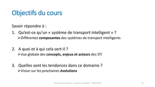 Objectifs du cours
Savoir répondre à :
1. Qu’est-ce qu’un « système de transport intelligent » ?
Différentes composantes des systèmes de transport intelligents
2. A quoi et à qui cela sert-il ?
Vue globale des concepts, enjeux et acteurs des STI
3. Quelles sont les tendances dans ce domaine ?
Vision sur les prochaines évolutions
Guillaume Costeseque - Transports intelligents - 09/03/2020 78
 