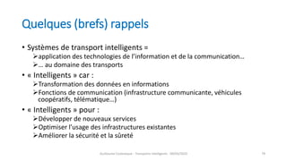 Quelques (brefs) rappels
• Systèmes de transport intelligents =
application des technologies de l’information et de la communication…
… au domaine des transports
• « Intelligents » car :
Transformation des données en informations
Fonctions de communication (infrastructure communicante, véhicules
coopératifs, télématique…)
• « Intelligents » pour :
Développer de nouveaux services
Optimiser l’usage des infrastructures existantes
Améliorer la sécurité et la sûreté
Guillaume Costeseque - Transports intelligents - 09/03/2020 79
 
