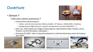 Ouverture
• Demain ?
Des taxis volants autonomes ?
o Constructeurs aéronautiques :
• Airbus : premier test en janvier 2018 du modèle « A3 Vahana » (2016-2019) ; CityAirbus
• Boeing (Aurora Flight Sciences) : premier vol autonome en janvier 2019 (2017-…)
o Start-ups : Kitty Hawk (Larry Page), EHang, Opener, Joby Aviation (Uber, Toyota), Lilium,
Eviation, Vertical Aerospace, Volocopter…
o Annonce CES 2020 : Uber et Hyundai préparent un véhicule électrique volant de 4 places
pour 2023
Guillaume Costeseque - Transports intelligents - 09/03/2020 84
 