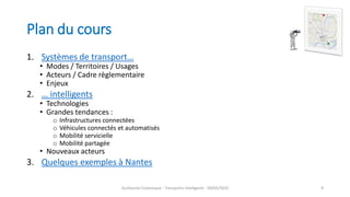 Plan du cours
1. Systèmes de transport…
• Modes / Territoires / Usages
• Acteurs / Cadre règlementaire
• Enjeux
2. … intelligents
• Technologies
• Grandes tendances :
o Infrastructures connectées
o Véhicules connectés et automatisés
o Mobilité servicielle
o Mobilité partagée
• Nouveaux acteurs
3. Quelques exemples à Nantes
Guillaume Costeseque - Transports intelligents - 09/03/2020 9
 