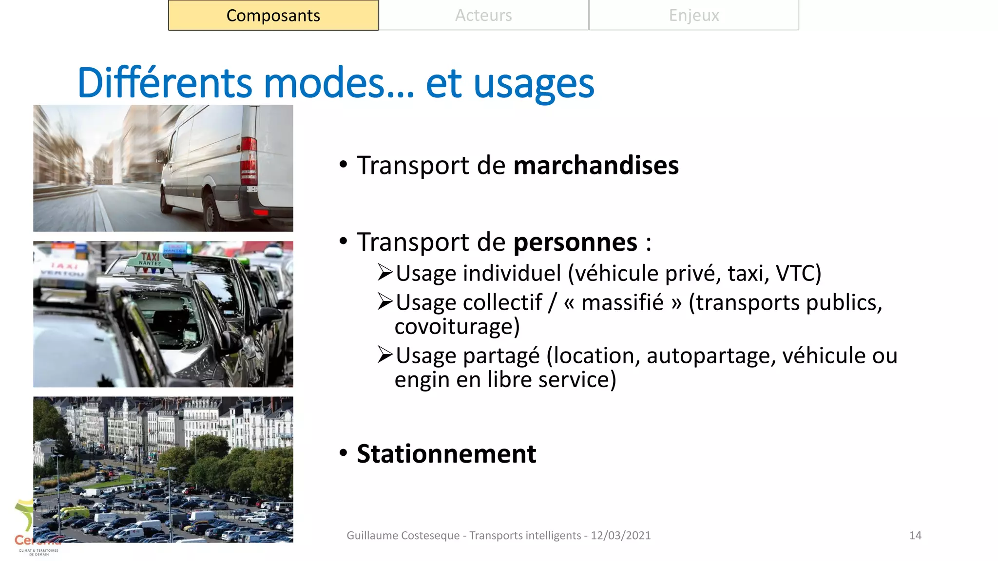 Différents modes… et usages
• Transport de marchandises
• Transport de personnes :
Usage individuel (véhicule privé, taxi, VTC)
Usage collectif / « massifié » (transports publics,
covoiturage)
Usage partagé (location, autopartage, véhicule ou
engin en libre service)
• Stationnement
14
Composants Acteurs Enjeux
Guillaume Costeseque - Transports intelligents - 12/03/2021
 