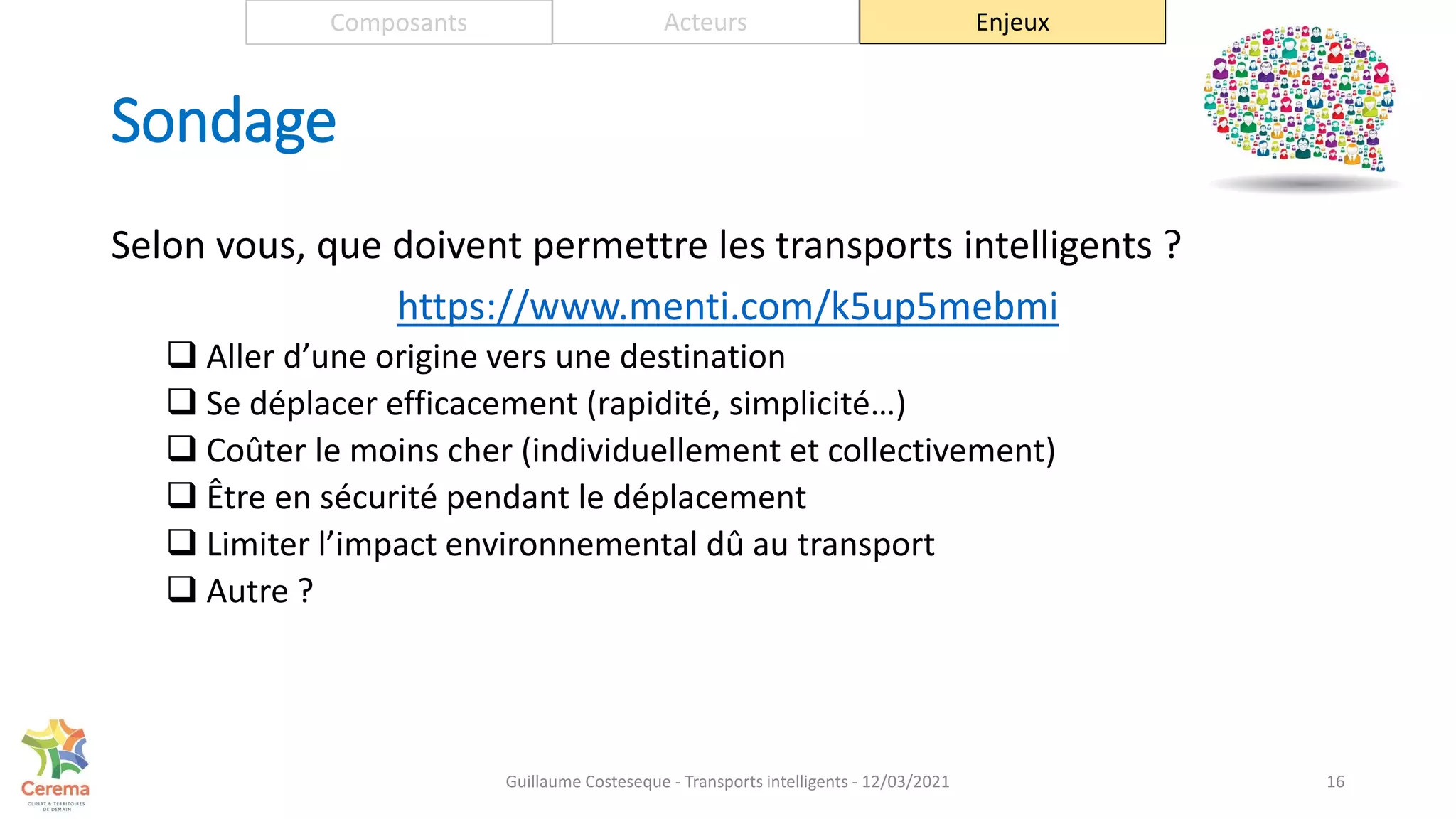 Sondage
16
Composants Acteurs Enjeux
Selon vous, que doivent permettre les transports intelligents ?
https://www.menti.com/k5up5mebmi
 Aller d’une origine vers une destination
 Se déplacer efficacement (rapidité, simplicité…)
 Coûter le moins cher (individuellement et collectivement)
 Être en sécurité pendant le déplacement
 Limiter l’impact environnemental dû au transport
 Autre ?
Guillaume Costeseque - Transports intelligents - 12/03/2021
 