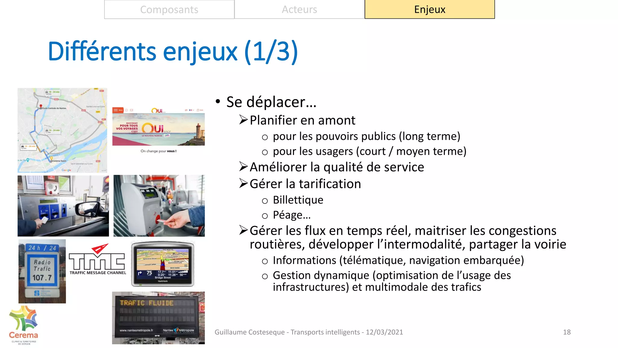 Différents enjeux (1/3)
• Se déplacer…
Planifier en amont
o pour les pouvoirs publics (long terme)
o pour les usagers (court / moyen terme)
Améliorer la qualité de service
Gérer la tarification
o Billettique
o Péage…
Gérer les flux en temps réel, maitriser les congestions
routières, développer l’intermodalité, partager la voirie
o Informations (télématique, navigation embarquée)
o Gestion dynamique (optimisation de l’usage des
infrastructures) et multimodale des trafics
18
Composants Acteurs Enjeux
Guillaume Costeseque - Transports intelligents - 12/03/2021
 