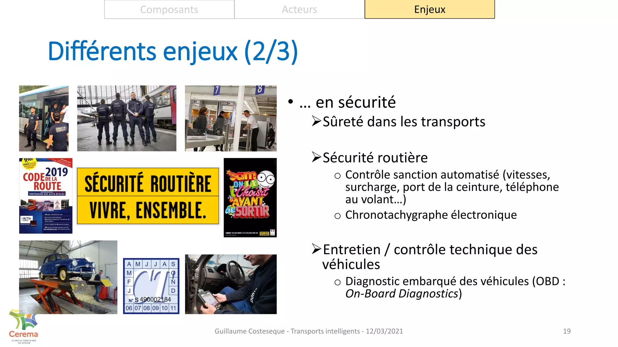 Différents enjeux (2/3)
• … en sécurité
Sûreté dans les transports
Sécurité routière
o Contrôle sanction automatisé (vitesses,
surcharge, port de la ceinture, téléphone
au volant…)
o Chronotachygraphe électronique
Entretien / contrôle technique des
véhicules
o Diagnostic embarqué des véhicules (OBD :
On-Board Diagnostics)
19
Composants Acteurs Enjeux
Guillaume Costeseque - Transports intelligents - 12/03/2021
 