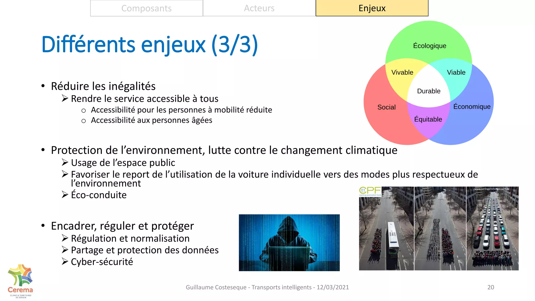 Différents enjeux (3/3)
• Réduire les inégalités
 Rendre le service accessible à tous
o Accessibilité pour les personnes à mobilité réduite
o Accessibilité aux personnes âgées
• Protection de l’environnement, lutte contre le changement climatique
 Usage de l’espace public
 Favoriser le report de l’utilisation de la voiture individuelle vers des modes plus respectueux de
l’environnement
 Éco-conduite
• Encadrer, réguler et protéger
 Régulation et normalisation
 Partage et protection des données
 Cyber-sécurité
20
Composants Acteurs Enjeux
Guillaume Costeseque - Transports intelligents - 12/03/2021
 