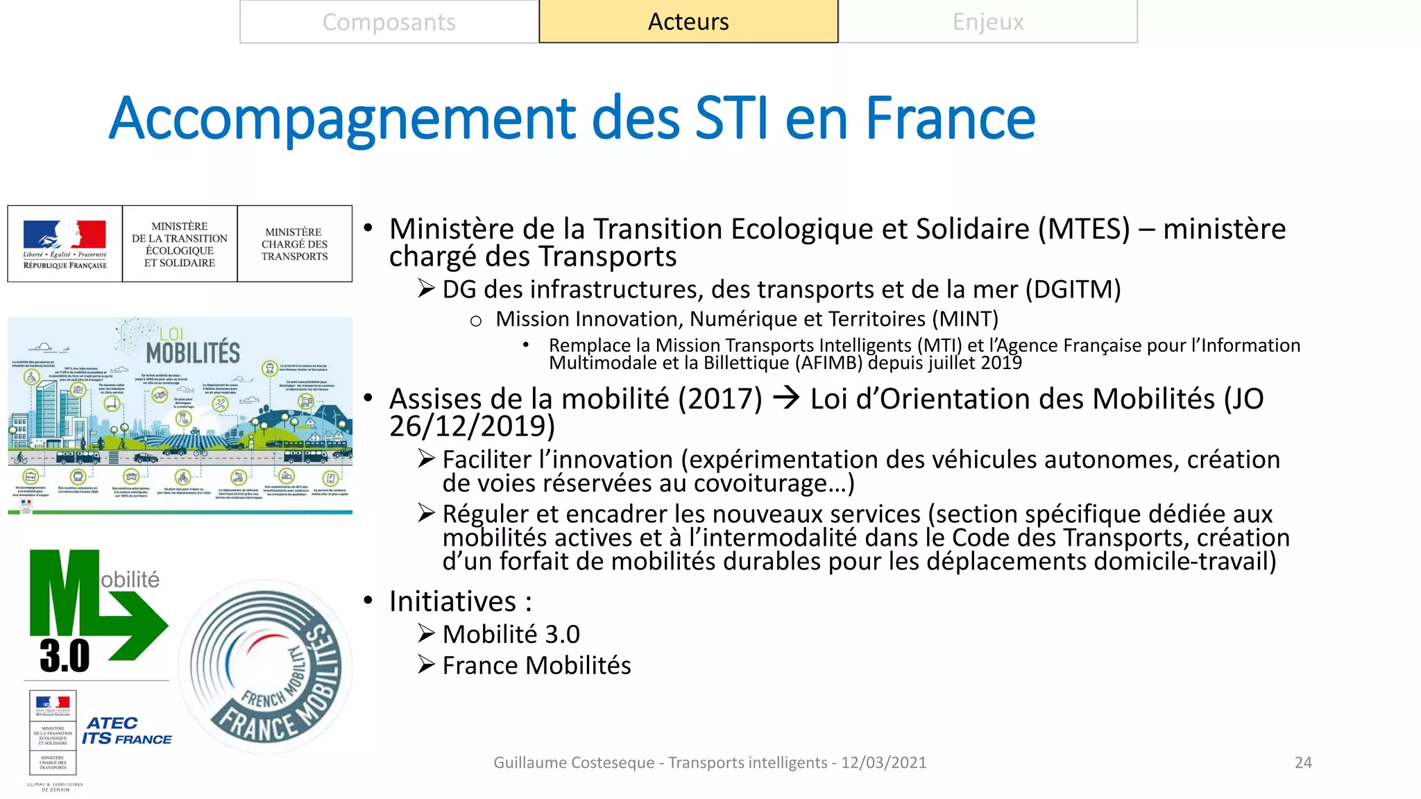Accompagnement des STI en France
• Ministère de la Transition Ecologique et Solidaire (MTES) – ministère
chargé des Transports
 DG des infrastructures, des transports et de la mer (DGITM)
o Mission Innovation, Numérique et Territoires (MINT)
• Remplace la Mission Transports Intelligents (MTI) et l’Agence Française pour l’Information
Multimodale et la Billettique (AFIMB) depuis juillet 2019
• Assises de la mobilité (2017)  Loi d’Orientation des Mobilités (JO
26/12/2019)
 Faciliter l’innovation (expérimentation des véhicules autonomes, création
de voies réservées au covoiturage…)
 Réguler et encadrer les nouveaux services (section spécifique dédiée aux
mobilités actives et à l’intermodalité dans le Code des Transports, création
d’un forfait de mobilités durables pour les déplacements domicile-travail)
• Initiatives :
 Mobilité 3.0
 France Mobilités
24
Composants Acteurs Enjeux
Guillaume Costeseque - Transports intelligents - 12/03/2021
 