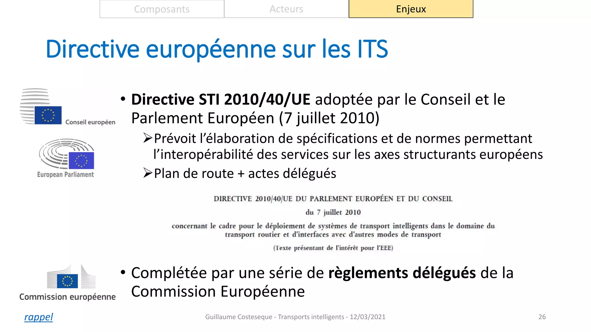 Directive européenne sur les ITS
• Directive STI 2010/40/UE adoptée par le Conseil et le
Parlement Européen (7 juillet 2010)
Prévoit l’élaboration de spécifications et de normes permettant
l’interopérabilité des services sur les axes structurants européens
Plan de route + actes délégués
• Complétée par une série de règlements délégués de la
Commission Européenne
26
Composants Acteurs Enjeux
Guillaume Costeseque - Transports intelligents - 12/03/2021
rappel
 
