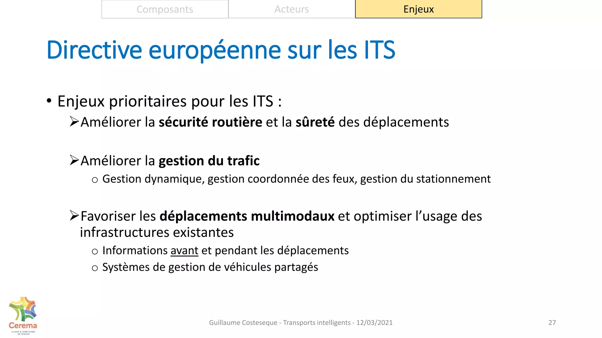 Directive européenne sur les ITS
• Enjeux prioritaires pour les ITS :
Améliorer la sécurité routière et la sûreté des déplacements
Améliorer la gestion du trafic
o Gestion dynamique, gestion coordonnée des feux, gestion du stationnement
Favoriser les déplacements multimodaux et optimiser l’usage des
infrastructures existantes
o Informations avant et pendant les déplacements
o Systèmes de gestion de véhicules partagés
27
Composants Acteurs Enjeux
Guillaume Costeseque - Transports intelligents - 12/03/2021
 