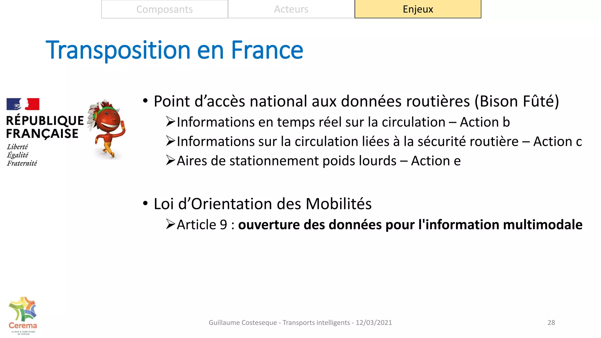 Transposition en France
• Point d’accès national aux données routières (Bison Fûté)
Informations en temps réel sur la circulation – Action b
Informations sur la circulation liées à la sécurité routière – Action c
Aires de stationnement poids lourds – Action e
• Loi d’Orientation des Mobilités
Article 9 : ouverture des données pour l'information multimodale
28
Composants Acteurs Enjeux
Guillaume Costeseque - Transports intelligents - 12/03/2021
 