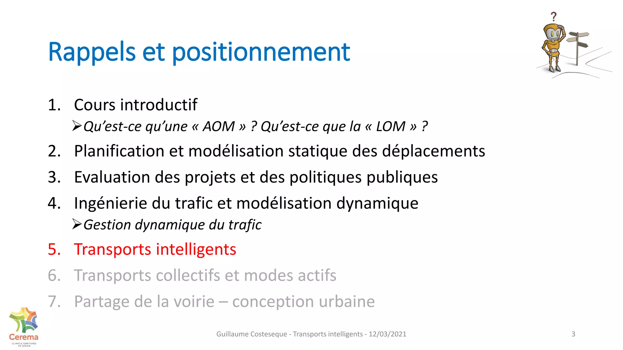 Rappels et positionnement
1. Cours introductif
Qu’est-ce qu’une « AOM » ? Qu’est-ce que la « LOM » ?
2. Planification et modélisation statique des déplacements
3. Evaluation des projets et des politiques publiques
4. Ingénierie du trafic et modélisation dynamique
Gestion dynamique du trafic
5. Transports intelligents
6. Transports collectifs et modes actifs
7. Partage de la voirie – conception urbaine
Guillaume Costeseque - Transports intelligents - 12/03/2021 3
 