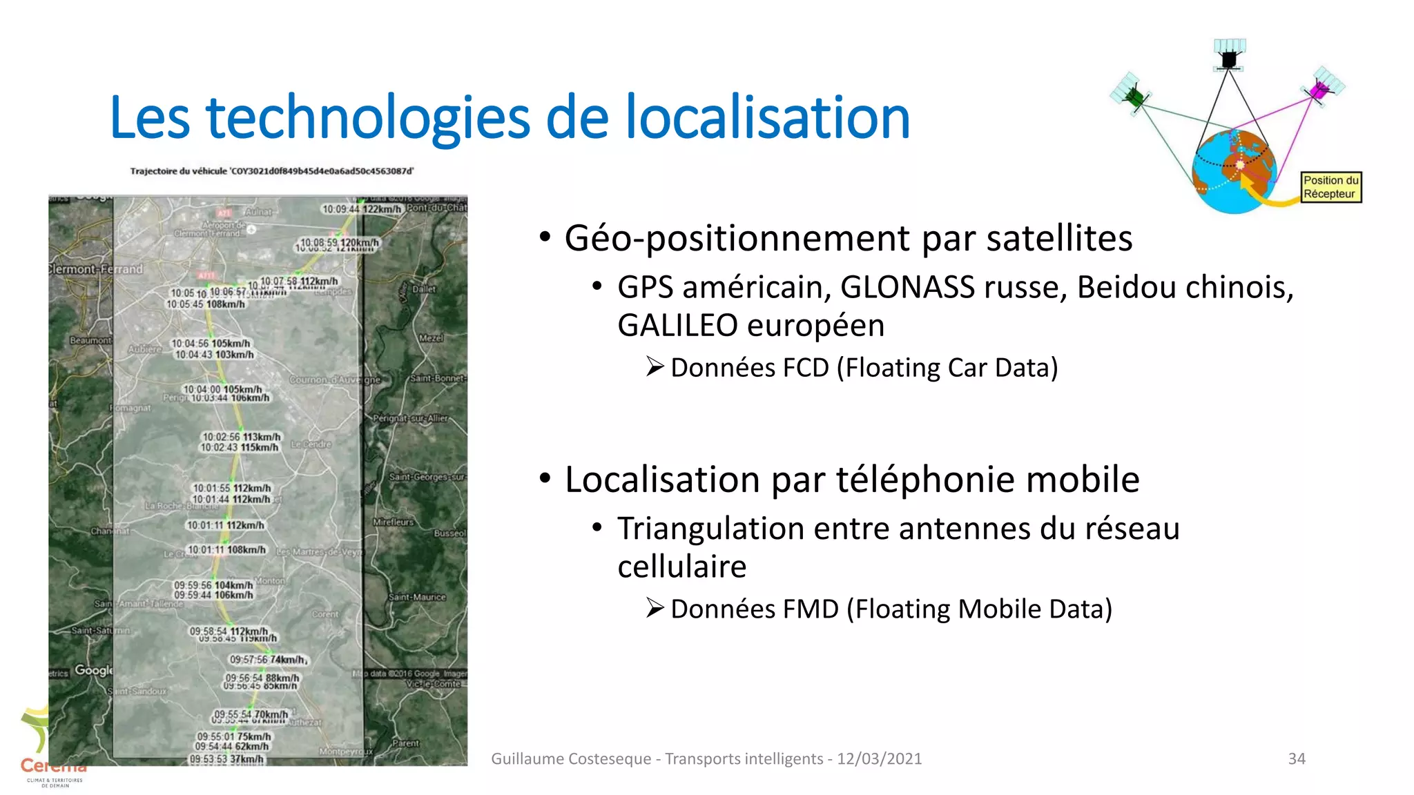 Les technologies de localisation
• Géo-positionnement par satellites
• GPS américain, GLONASS russe, Beidou chinois,
GALILEO européen
Données FCD (Floating Car Data)
• Localisation par téléphonie mobile
• Triangulation entre antennes du réseau
cellulaire
Données FMD (Floating Mobile Data)
34
Guillaume Costeseque - Transports intelligents - 12/03/2021
 