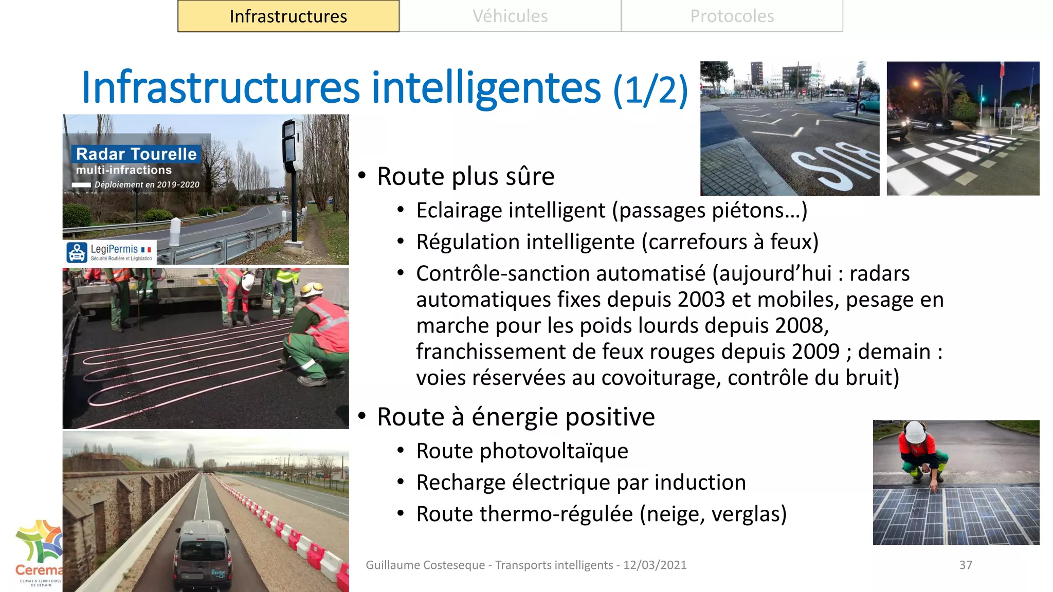 Infrastructures intelligentes (1/2)
• Route plus sûre
• Eclairage intelligent (passages piétons…)
• Régulation intelligente (carrefours à feux)
• Contrôle-sanction automatisé (aujourd’hui : radars
automatiques fixes depuis 2003 et mobiles, pesage en
marche pour les poids lourds depuis 2008,
franchissement de feux rouges depuis 2009 ; demain :
voies réservées au covoiturage, contrôle du bruit)
• Route à énergie positive
• Route photovoltaïque
• Recharge électrique par induction
• Route thermo-régulée (neige, verglas)
37
Infrastructures Véhicules Protocoles
Guillaume Costeseque - Transports intelligents - 12/03/2021
 