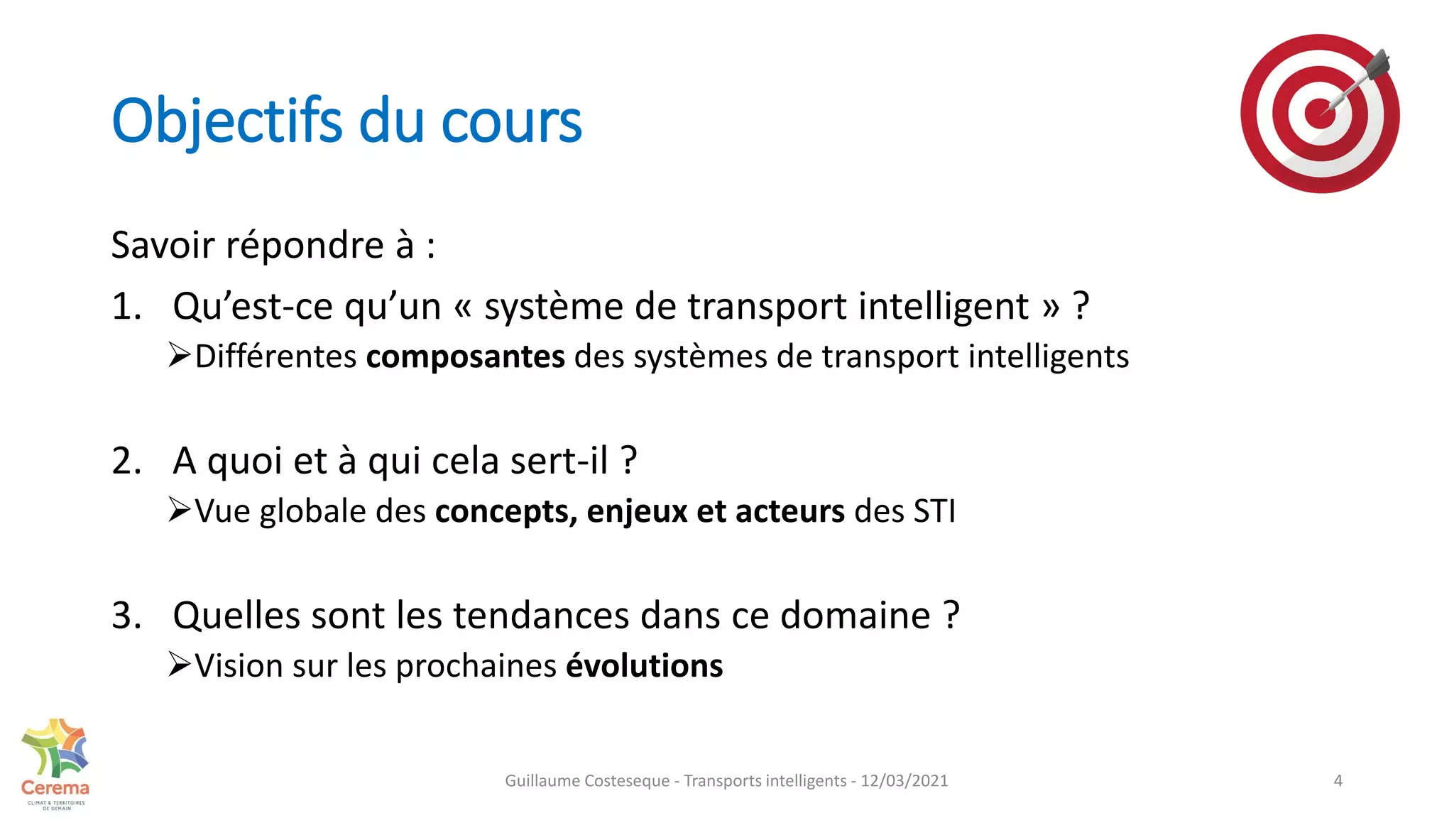 Objectifs du cours
Savoir répondre à :
1. Qu’est-ce qu’un « système de transport intelligent » ?
Différentes composantes des systèmes de transport intelligents
2. A quoi et à qui cela sert-il ?
Vue globale des concepts, enjeux et acteurs des STI
3. Quelles sont les tendances dans ce domaine ?
Vision sur les prochaines évolutions
4
Guillaume Costeseque - Transports intelligents - 12/03/2021
 
