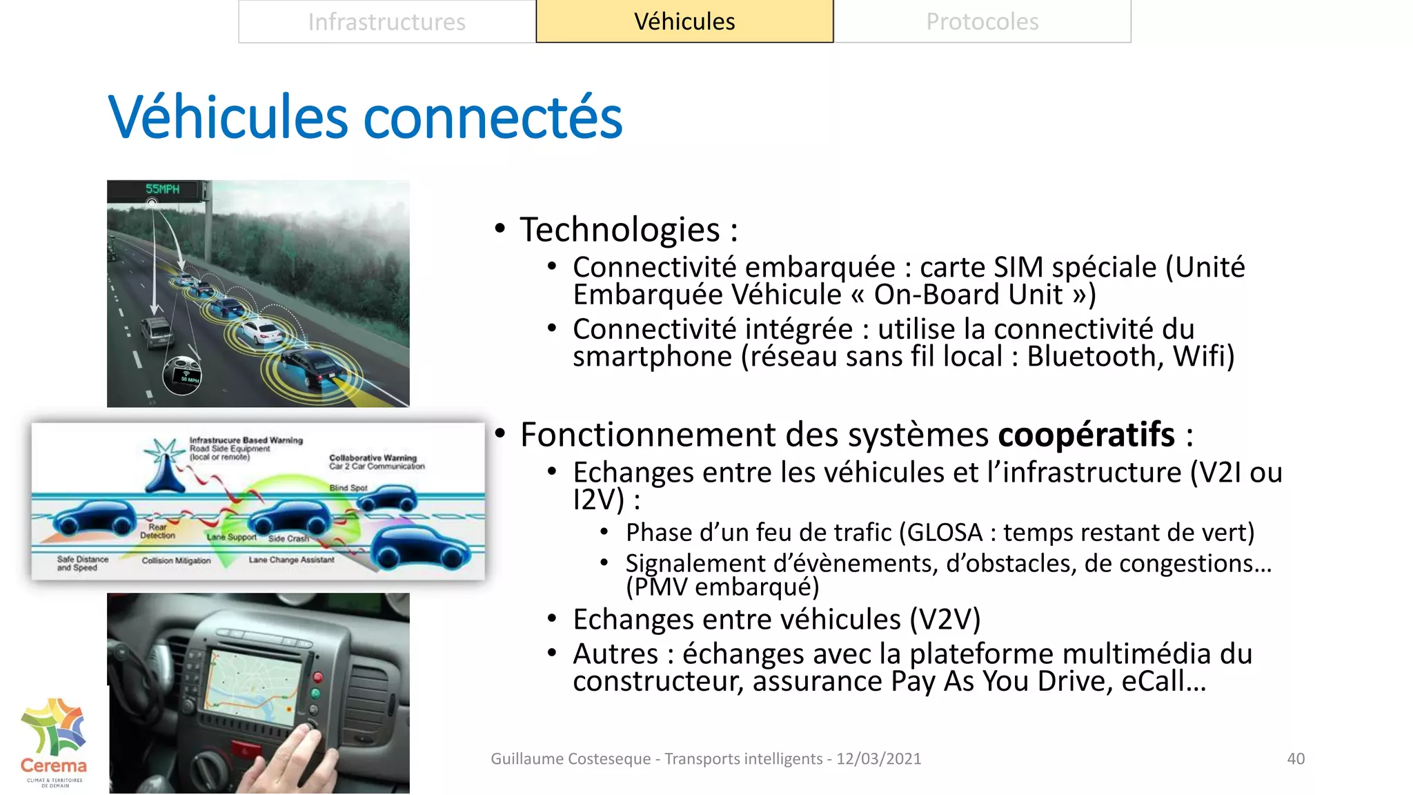 Véhicules connectés
• Technologies :
• Connectivité embarquée : carte SIM spéciale (Unité
Embarquée Véhicule « On-Board Unit »)
• Connectivité intégrée : utilise la connectivité du
smartphone (réseau sans fil local : Bluetooth, Wifi)
• Fonctionnement des systèmes coopératifs :
• Echanges entre les véhicules et l’infrastructure (V2I ou
I2V) :
• Phase d’un feu de trafic (GLOSA : temps restant de vert)
• Signalement d’évènements, d’obstacles, de congestions…
(PMV embarqué)
• Echanges entre véhicules (V2V)
• Autres : échanges avec la plateforme multimédia du
constructeur, assurance Pay As You Drive, eCall…
40
Infrastructures Véhicules Protocoles
Guillaume Costeseque - Transports intelligents - 12/03/2021
 