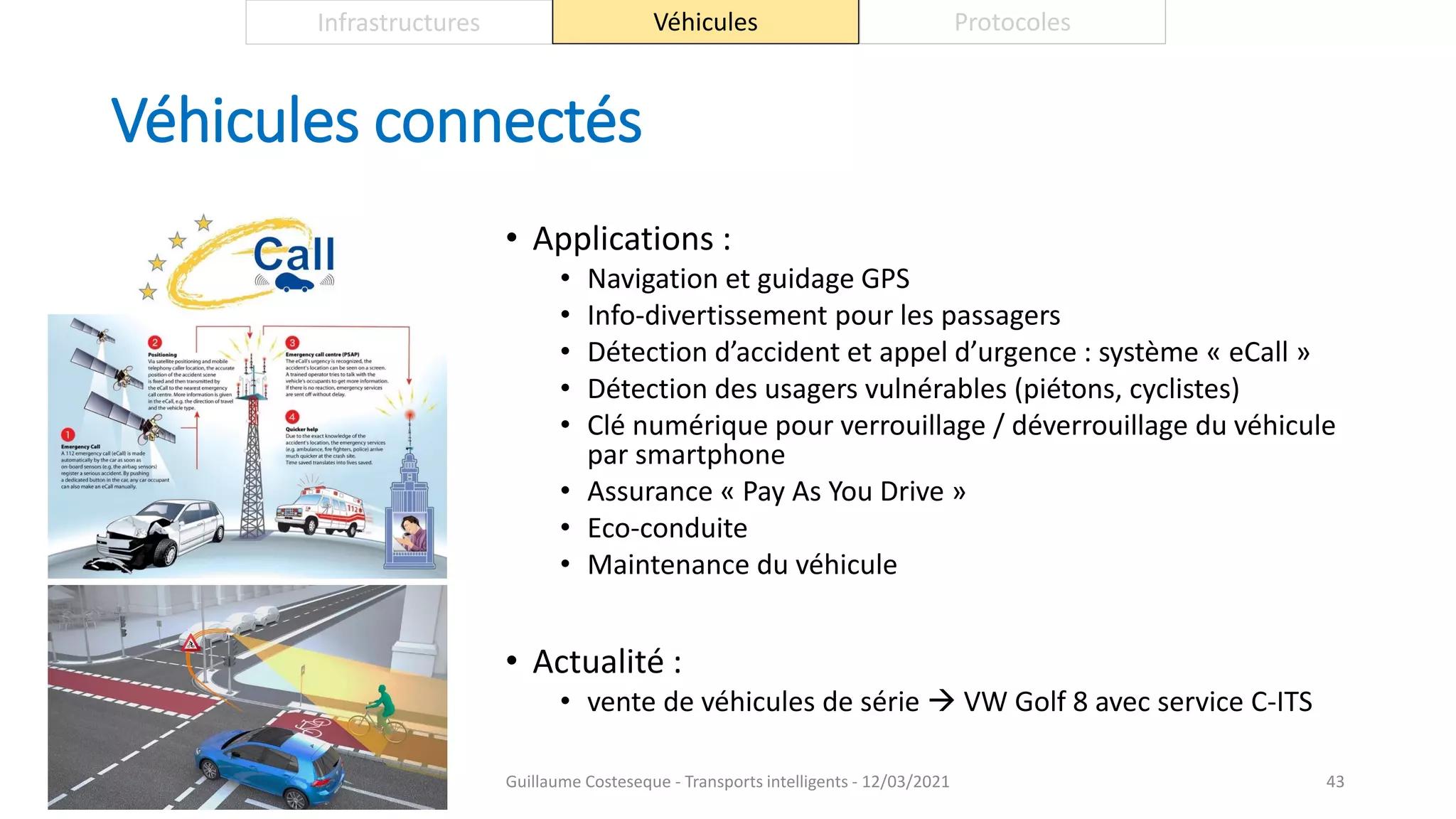 Véhicules connectés
• Applications :
• Navigation et guidage GPS
• Info-divertissement pour les passagers
• Détection d’accident et appel d’urgence : système « eCall »
• Détection des usagers vulnérables (piétons, cyclistes)
• Clé numérique pour verrouillage / déverrouillage du véhicule
par smartphone
• Assurance « Pay As You Drive »
• Eco-conduite
• Maintenance du véhicule
• Actualité :
• vente de véhicules de série  VW Golf 8 avec service C-ITS
43
Infrastructures Véhicules Protocoles
Guillaume Costeseque - Transports intelligents - 12/03/2021
 